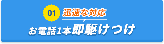 01 迅速な対応 お電話1本即駆けつけ